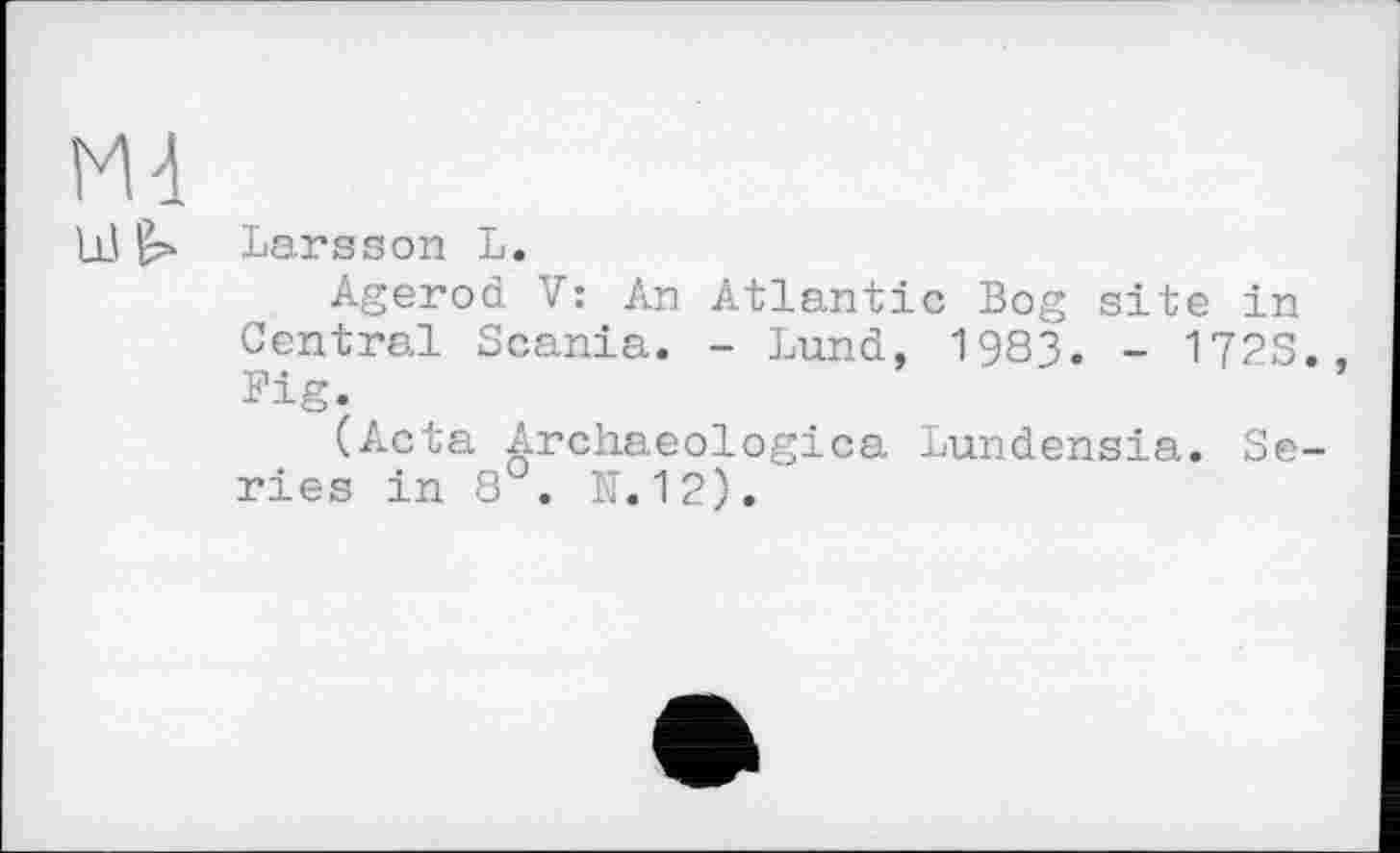 ﻿Md
Lß Larsson L.
Agerod V: An Atlantic Bog site in Central Scania. - Lund, 1983. - 172S., Fig.
(Acta Archaeologica Lundensia. Series in 8 . N.12).